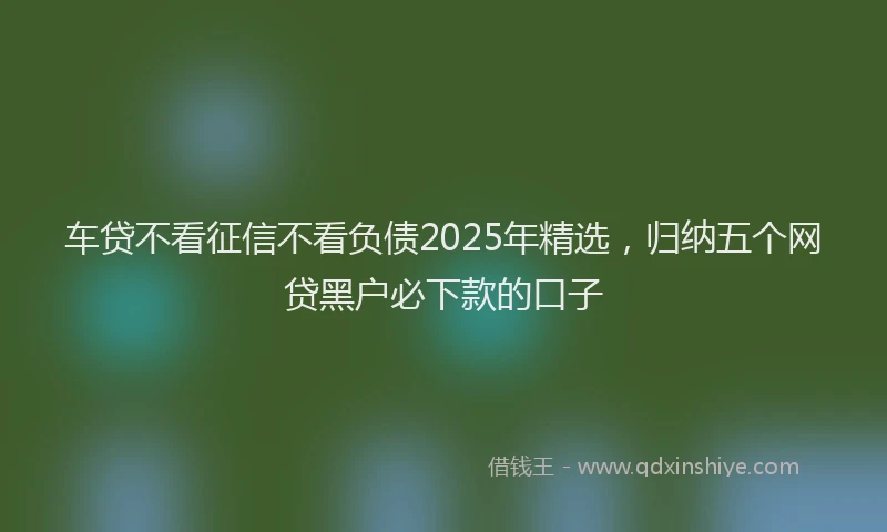 车贷不看征信不看负债2025年精选，归纳五个网贷黑户必下款的口子