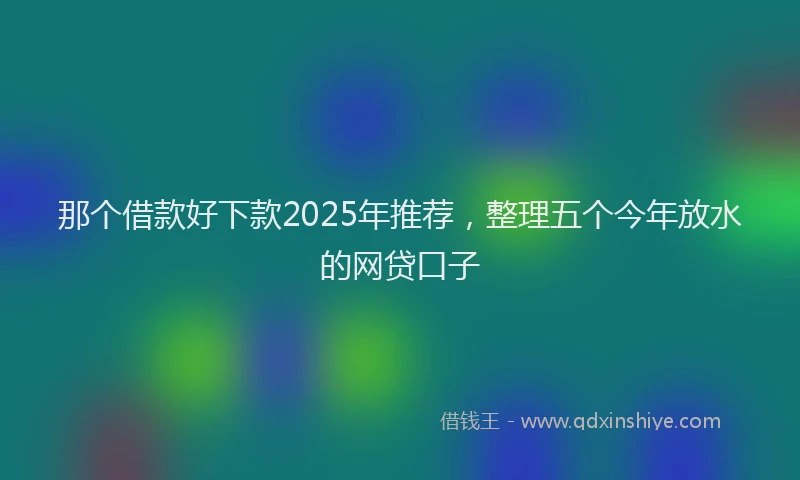 那个借款好下款2025年推荐，整理五个今年放水的网贷口子