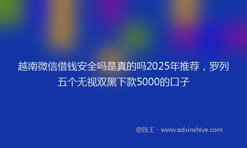 越南微信借钱安全吗是真的吗2025年推荐，罗列五个无视双黑下款5000的口子