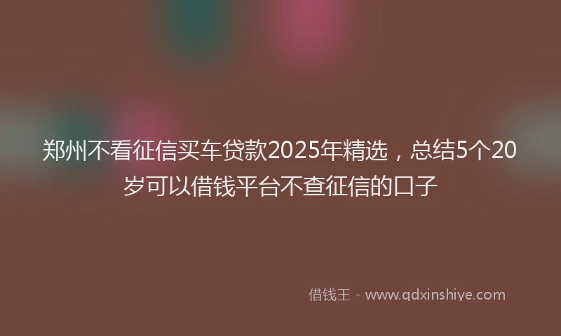 郑州不看征信买车贷款2025年精选，总结5个20岁可以借钱平台不查征信的口子