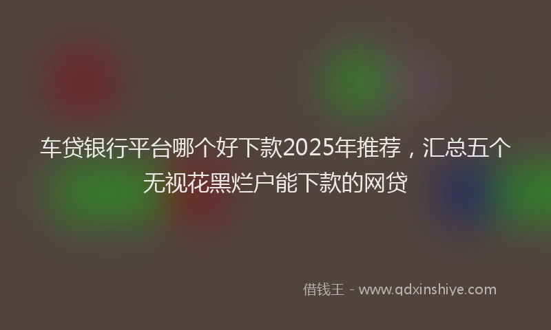 车贷银行平台哪个好下款2025年推荐，汇总五个无视花黑烂户能下款的网贷