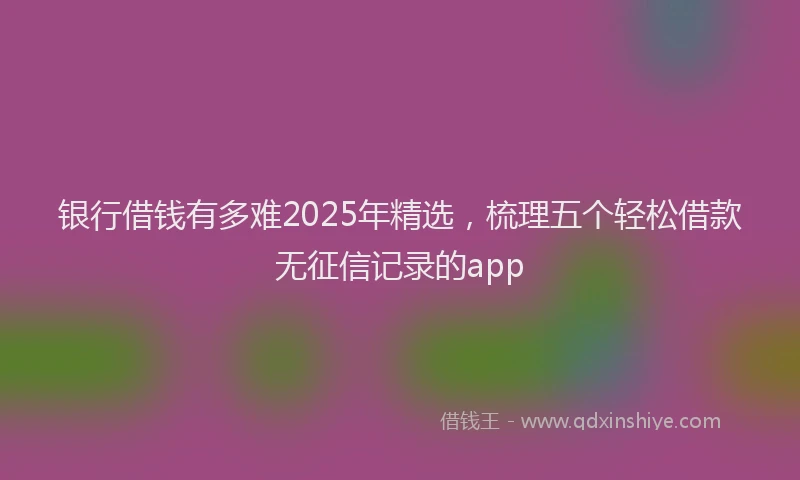 银行借钱有多难2025年精选，梳理五个轻松借款无征信记录的app