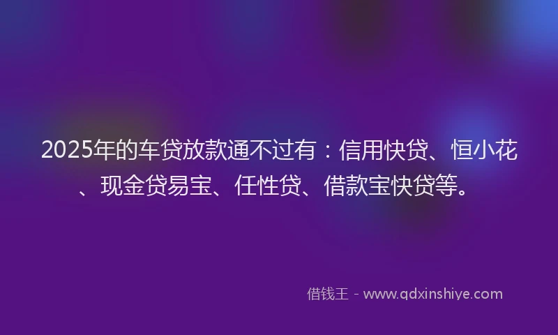 2025年的车贷放款通不过有：信用快贷、恒小花、现金贷易宝、任性贷、借款宝快贷等。