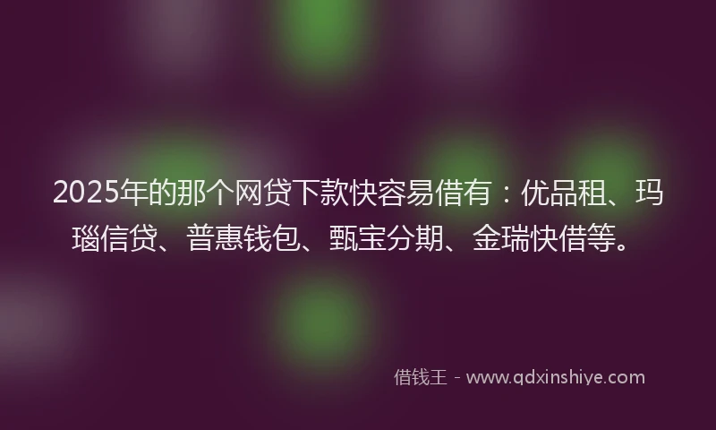 2025年的那个网贷下款快容易借有：优品租、玛瑙信贷、普惠钱包、甄宝分期、金瑞快借等。