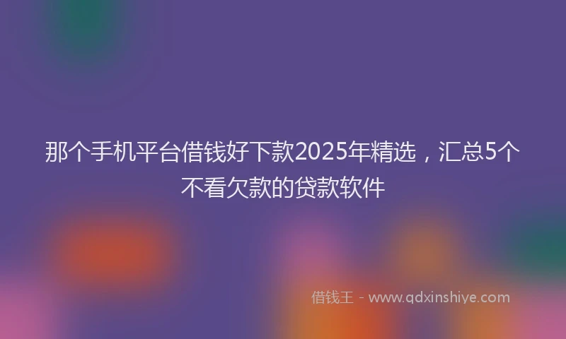 那个手机平台借钱好下款2025年精选，汇总5个不看欠款的贷款软件