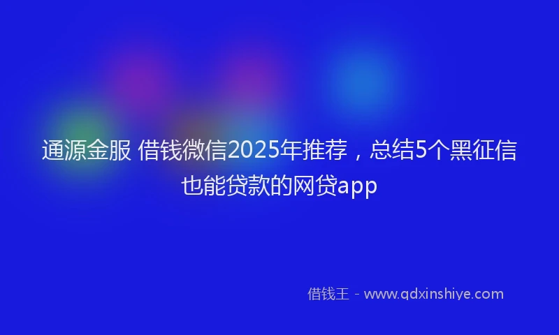 通源金服 借钱微信2025年推荐，总结5个黑征信也能贷款的网贷app