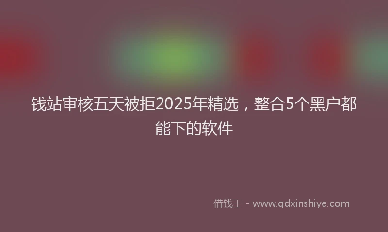 钱站审核五天被拒2025年精选，整合5个黑户都能下的软件
