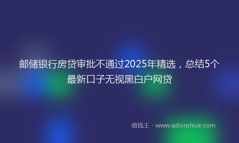 邮储银行房贷审批不通过2025年精选，总结5个最新口子无视黑白户网贷