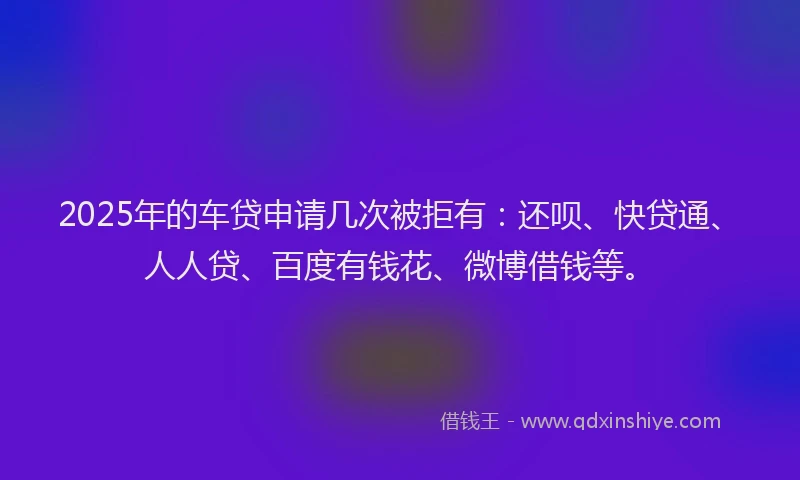 2025年的车贷申请几次被拒有：还呗、快贷通、人人贷、百度有钱花、微博借钱等。