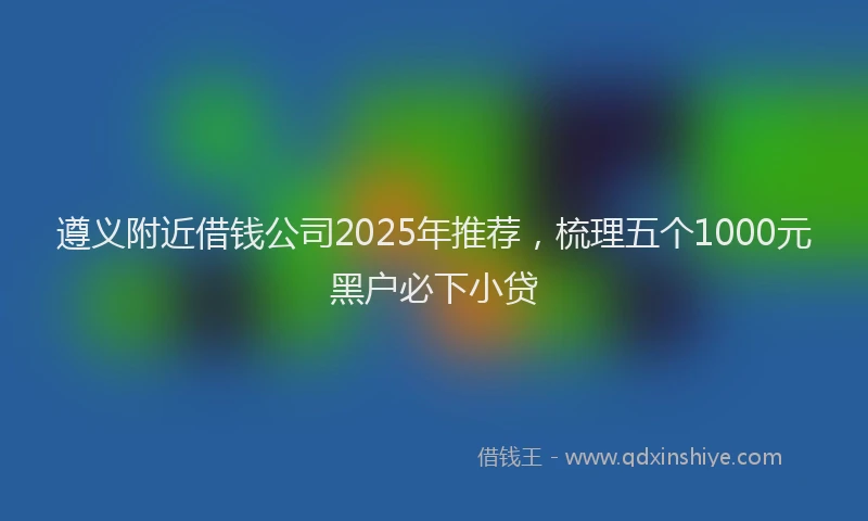 遵义附近借钱公司2025年推荐，梳理五个1000元黑户必下小贷