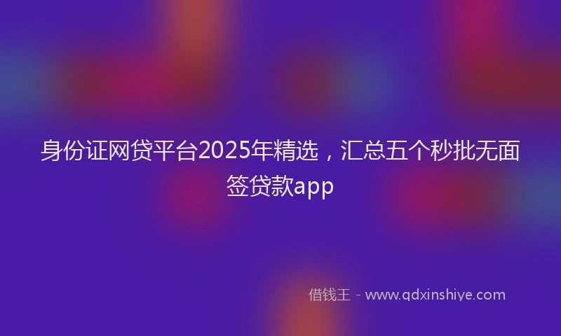 身份证网贷平台2025年精选，汇总五个秒批无面签贷款app