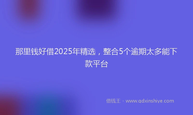 那里钱好借2025年精选，整合5个逾期太多能下款平台