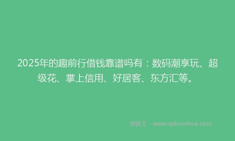 2025年的趣前行借钱靠谱吗有：数码潮享玩、超级花、掌上信用、好居客、东方汇等。
