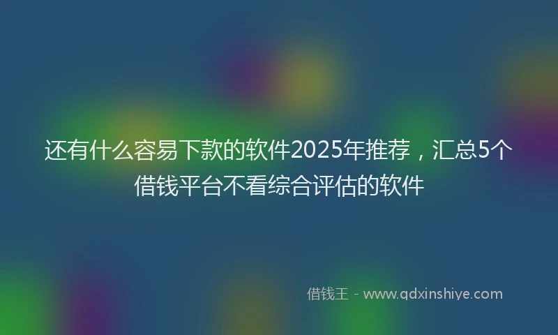 还有什么容易下款的软件2025年推荐，汇总5个借钱平台不看综合评估的软件