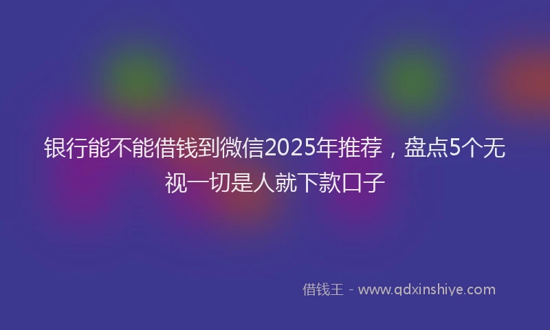 银行能不能借钱到微信2025年推荐，盘点5个无视一切是人就下款口子