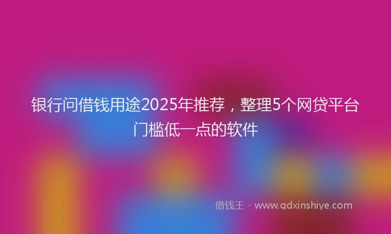银行问借钱用途2025年推荐，整理5个网贷平台门槛低一点的软件