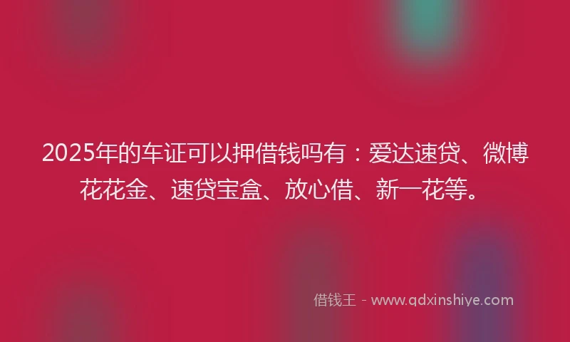 2025年的车证可以押借钱吗有：爱达速贷、微博花花金、速贷宝盒、放心借、新一花等。