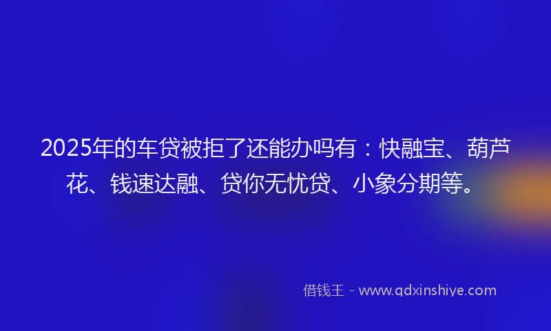 2025年的车贷被拒了还能办吗有：快融宝、葫芦花、钱速达融、贷你无忧贷、小象分期等。