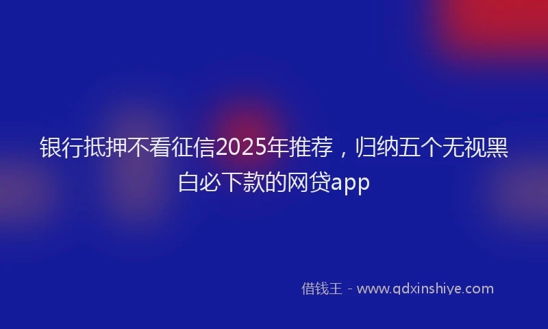 银行抵押不看征信2025年推荐，归纳五个无视黑白必下款的网贷app