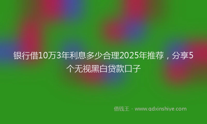银行借10万3年利息多少合理2025年推荐，分享5个无视黑白贷款口子