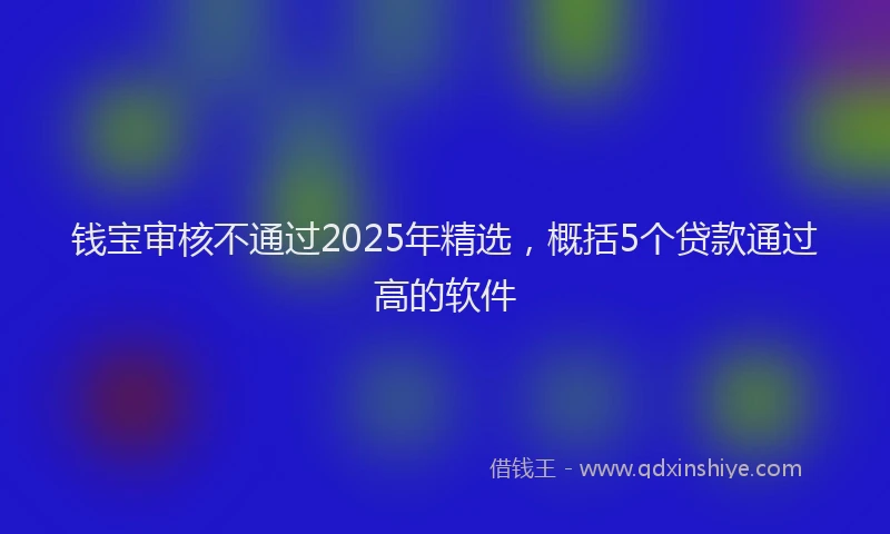 钱宝审核不通过2025年精选，概括5个贷款通过高的软件