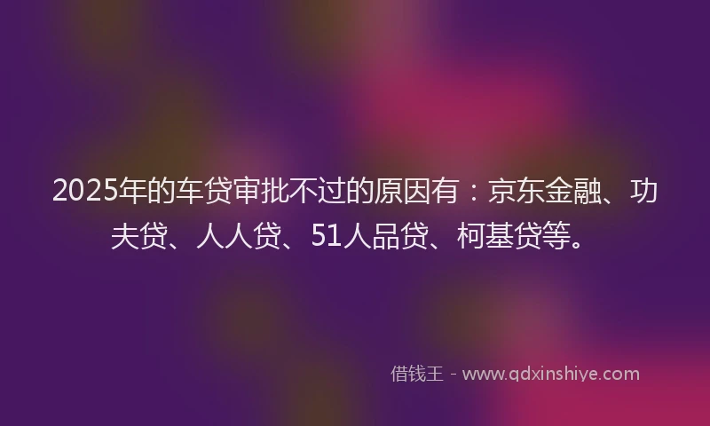 2025年的车贷审批不过的原因有：京东金融、功夫贷、人人贷、51人品贷、柯基贷等。