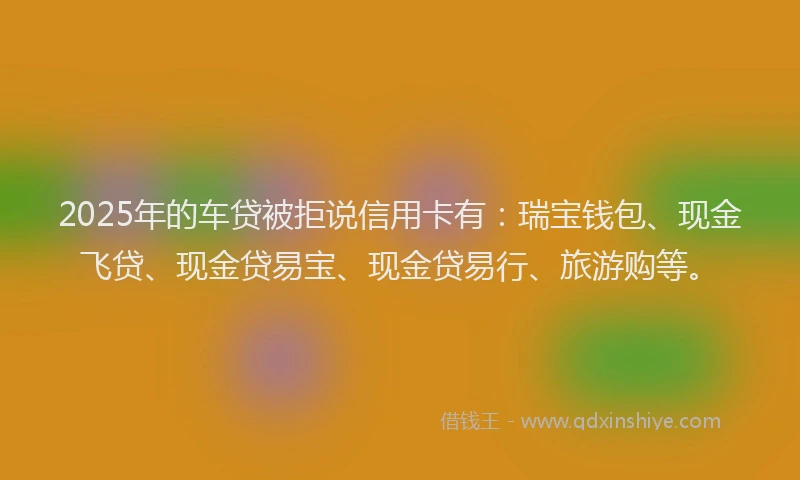 2025年的车贷被拒说信用卡有：瑞宝钱包、现金飞贷、现金贷易宝、现金贷易行、旅游购等。