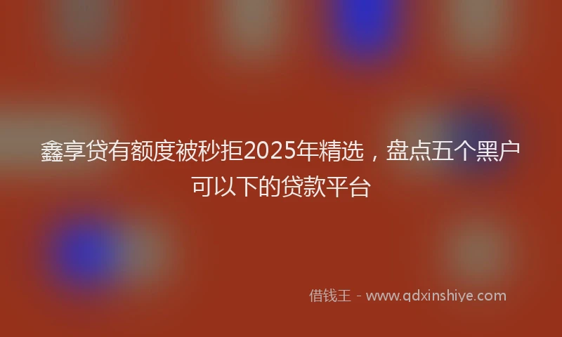 鑫享贷有额度被秒拒2025年精选，盘点五个黑户可以下的贷款平台