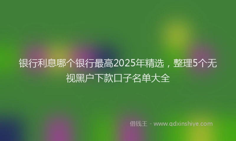 银行利息哪个银行最高2025年精选，整理5个无视黑户下款口子名单大全
