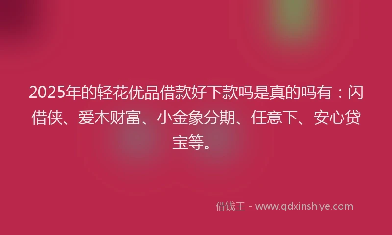 2025年的轻花优品借款好下款吗是真的吗有：闪借侠、爱木财富、小金象分期、任意下、安心贷宝等。