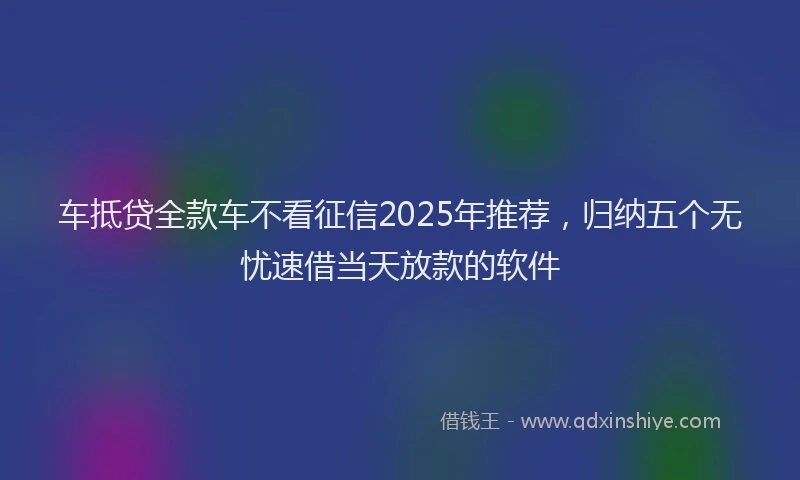 车抵贷全款车不看征信2025年推荐，归纳五个无忧速借当天放款的软件