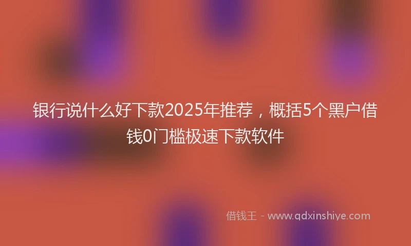 银行说什么好下款2025年推荐，概括5个黑户借钱0门槛极速下款软件
