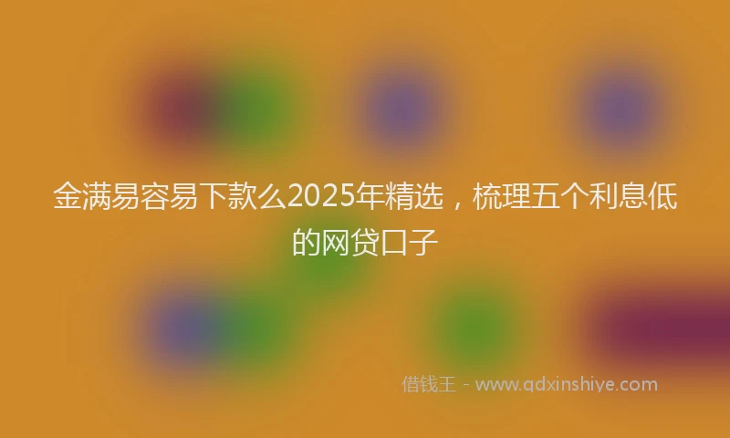 金满易容易下款么2025年精选，梳理五个利息低的网贷口子