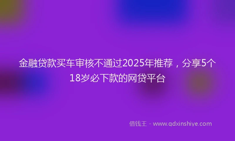 金融贷款买车审核不通过2025年推荐，分享5个18岁必下款的网贷平台