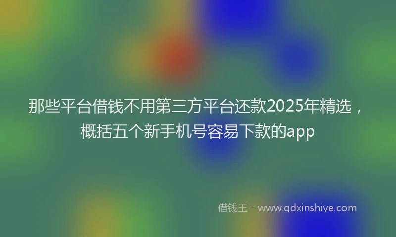 那些平台借钱不用第三方平台还款2025年精选，概括五个新手机号容易下款的app