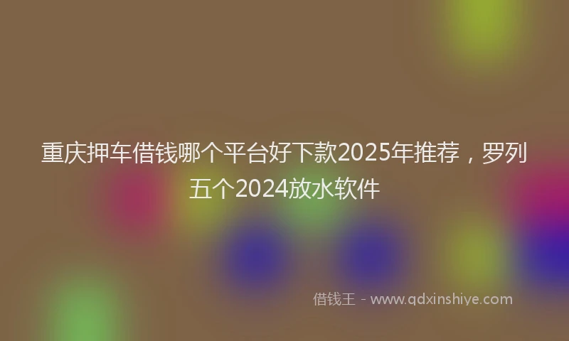 重庆押车借钱哪个平台好下款2025年推荐，罗列五个2024放水软件