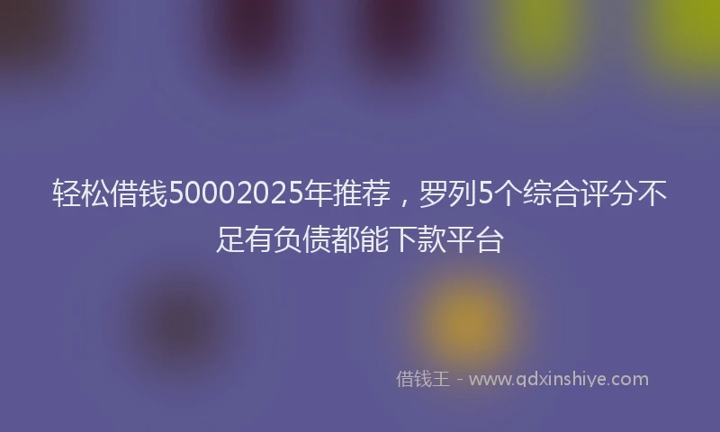 轻松借钱50002025年推荐，罗列5个综合评分不足有负债都能下款平台