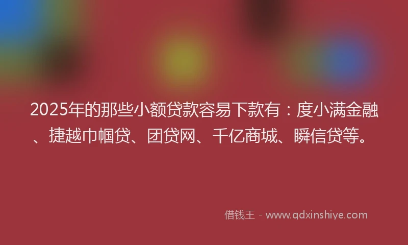 2025年的那些小额贷款容易下款有：度小满金融、捷越巾帼贷、团贷网、千亿商城、瞬信贷等。