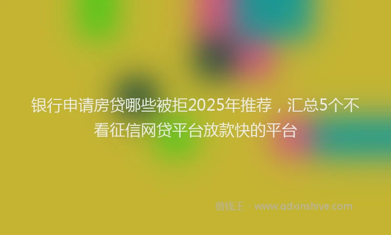 银行申请房贷哪些被拒2025年推荐，汇总5个不看征信网贷平台放款快的平台