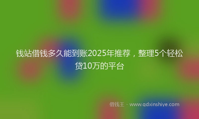 钱站借钱多久能到账2025年推荐，整理5个轻松贷10万的平台