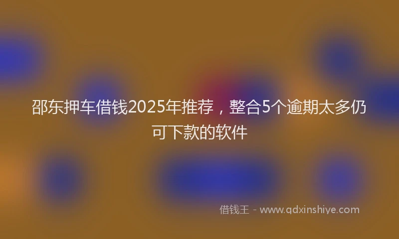 邵东押车借钱2025年推荐，整合5个逾期太多仍可下款的软件