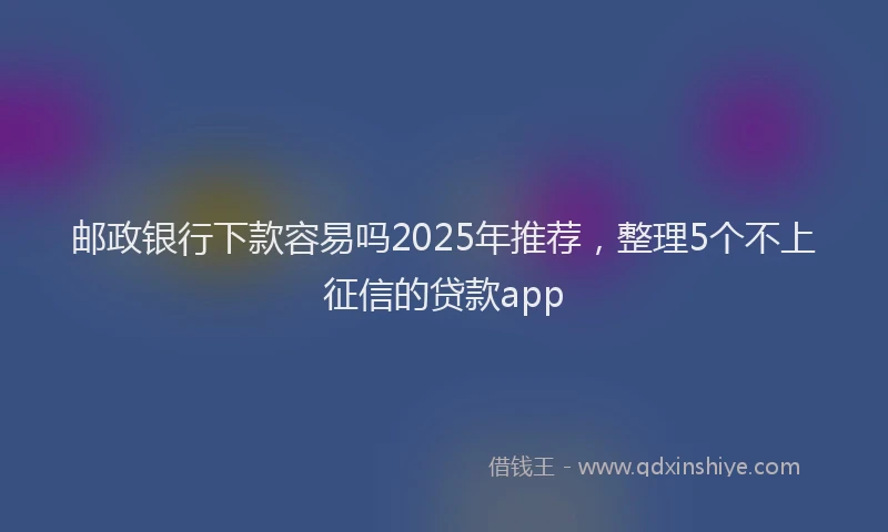 邮政银行下款容易吗2025年推荐，整理5个不上征信的贷款app