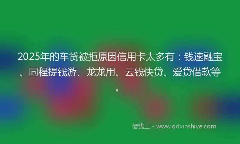 2025年的车贷被拒原因信用卡太多有：钱速融宝、同程提钱游、龙龙用、云钱快贷、爱贷借款等。