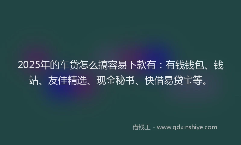 2025年的车贷怎么搞容易下款有：有钱钱包、钱站、友佳精选、现金秘书、快借易贷宝等。