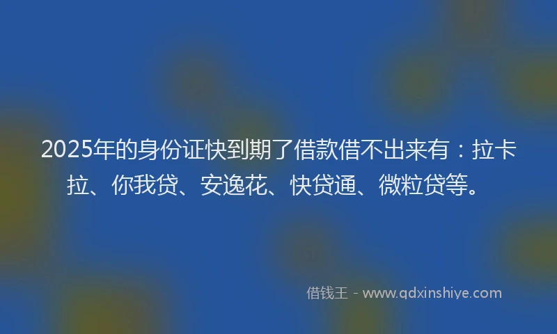 2025年的身份证快到期了借款借不出来有：拉卡拉、你我贷、安逸花、快贷通、微粒贷等。