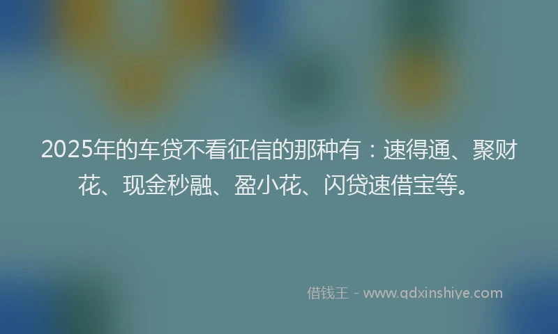 2025年的车贷不看征信的那种有：速得通、聚财花、现金秒融、盈小花、闪贷速借宝等。