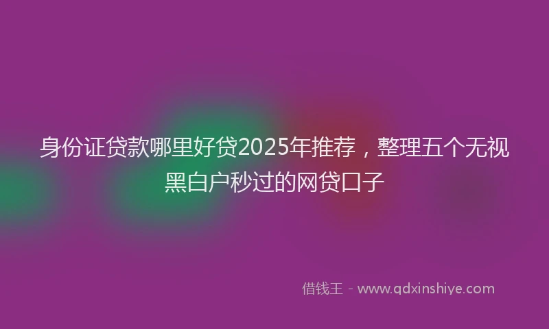 身份证贷款哪里好贷2025年推荐，整理五个无视黑白户秒过的网贷口子