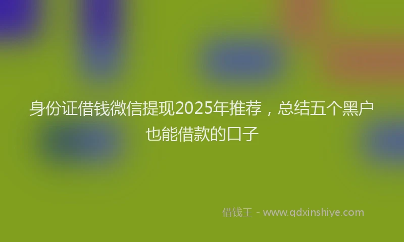 身份证借钱微信提现2025年推荐，总结五个黑户也能借款的口子
