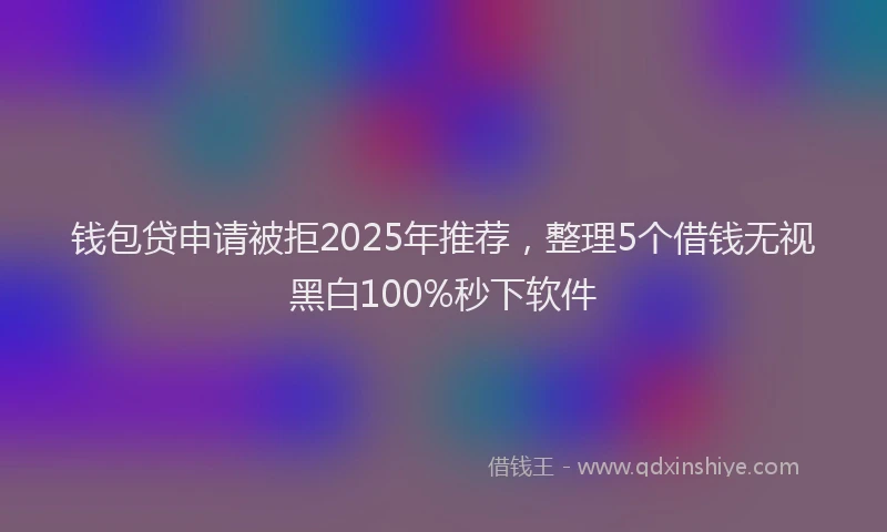 钱包贷申请被拒2025年推荐，整理5个借钱无视黑白100%秒下软件