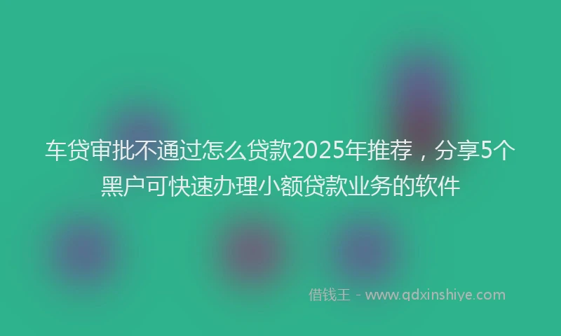 车贷审批不通过怎么贷款2025年推荐，分享5个黑户可快速办理小额贷款业务的软件